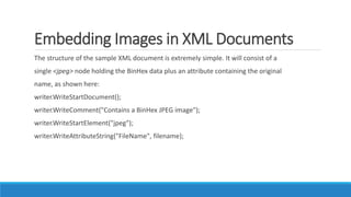 Embedding Images in XML Documents
The structure of the sample XML document is extremely simple. It will consist of a
single <jpeg> node holding the BinHex data plus an attribute containing the original
name, as shown here:
writer.WriteStartDocument();
writer.WriteComment("Contains a BinHex JPEG image");
writer.WriteStartElement("jpeg");
writer.WriteAttributeString("FileName", filename);
 