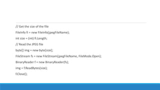 // Get the size of the file
FileInfo fi = new FileInfo(jpegFileName);
int size = (int) fi.Length;
// Read the JPEG file
byte[] img = new byte[size];
FileStream fs = new FileStream(jpegFileName, FileMode.Open);
BinaryReader f = new BinaryReader(fs);
img = f.ReadBytes(size);
f.Close();
 