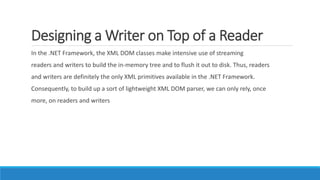 Designing a Writer on Top of a Reader
In the .NET Framework, the XML DOM classes make intensive use of streaming
readers and writers to build the in-memory tree and to flush it out to disk. Thus, readers
and writers are definitely the only XML primitives available in the .NET Framework.
Consequently, to build up a sort of lightweight XML DOM parser, we can only rely, once
more, on readers and writers
 