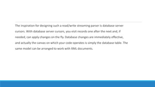 The inspiration for designing such a read/write streaming parser is database server
cursors. With database server cursors, you visit records one after the next and, if
needed, can apply changes on the fly. Database changes are immediately effective,
and actually the canvas on which your code operates is simply the database table. The
same model can be arranged to work with XML documents.
 