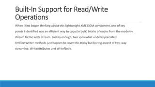 Built-In Support for Read/Write
Operations
When I first began thinking about this lightweight XML DOM component, one of key
points I identified was an efficient way to copy (in bulk) blocks of nodes from the readonly
stream to the write stream. Luckily enough, two somewhat underappreciated
XmlTextWriter methods just happen to cover this tricky but boring aspect of two-way
streaming: WriteAttributes and WriteNode.
 