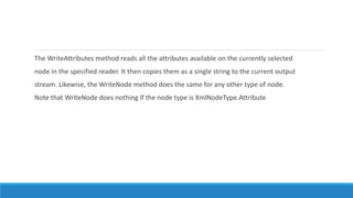 The WriteAttributes method reads all the attributes available on the currently selected
node in the specified reader. It then copies them as a single string to the current output
stream. Likewise, the WriteNode method does the same for any other type of node.
Note that WriteNode does nothing if the node type is XmlNodeType.Attribute
 