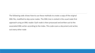 The following code shows how to use these methods to create a copy of the original
XML file, modified to skip some nodes. The XML tree is visited in the usual node-first
approach using an XML reader. Each node is then processed and written out to the
associated XML writer according to the index. This code scans a document and writes
out every other node
 