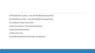 XmlTextReader reader = new XmlTextReader(inputFile);
XmlTextWriter writer = new XmlTextWriter(outputFile);
// Configure reader and writer
writer.Formatting = Formatting.Indented;
reader.MoveToContent();
// Write the root
writer.WriteStartElement(reader.LocalName);
 