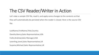 The CSV Reader/Writer in Action
Let's take a sample CSV file, read it, and apply some changes to the contents so that
they will automatically be persisted when the reader is closed. Here is the source CSV
file:
LastName,FirstName,Title,Country
Davolio,Nancy,Sales Representative,USA
Fuller,Andrew,Sales Manager,USA
Leverling,Janet,Sales Representative,UK
Suyama,Michael,Sales Representative,UK
 