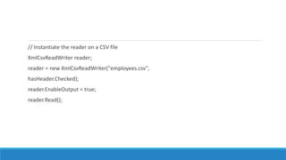 // Instantiate the reader on a CSV file
XmlCsvReadWriter reader;
reader = new XmlCsvReadWriter("employees.csv",
hasHeader.Checked);
reader.EnableOutput = true;
reader.Read();
 