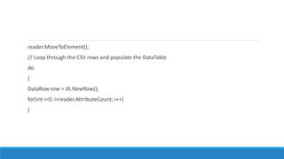 reader.MoveToElement();
// Loop through the CSV rows and populate the DataTable
do
{
DataRow row = dt.NewRow();
for(int i=0; i<reader.AttributeCount; i++)
{
 