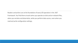 Readers and writers are at the foundation of every I/O operation in the .NET
Framework. You find them at work when you operate on disk and on network files,
when you serialize and deserialize, while you perform data access, even when you
read and write configuration settings.
 