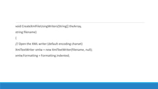 void CreateXmlFileUsingWriters(String[] theArray,
string filename)
{
// Open the XML writer (default encoding charset)
XmlTextWriter xmlw = new XmlTextWriter(filename, null);
xmlw.Formatting = Formatting.Indented;
 