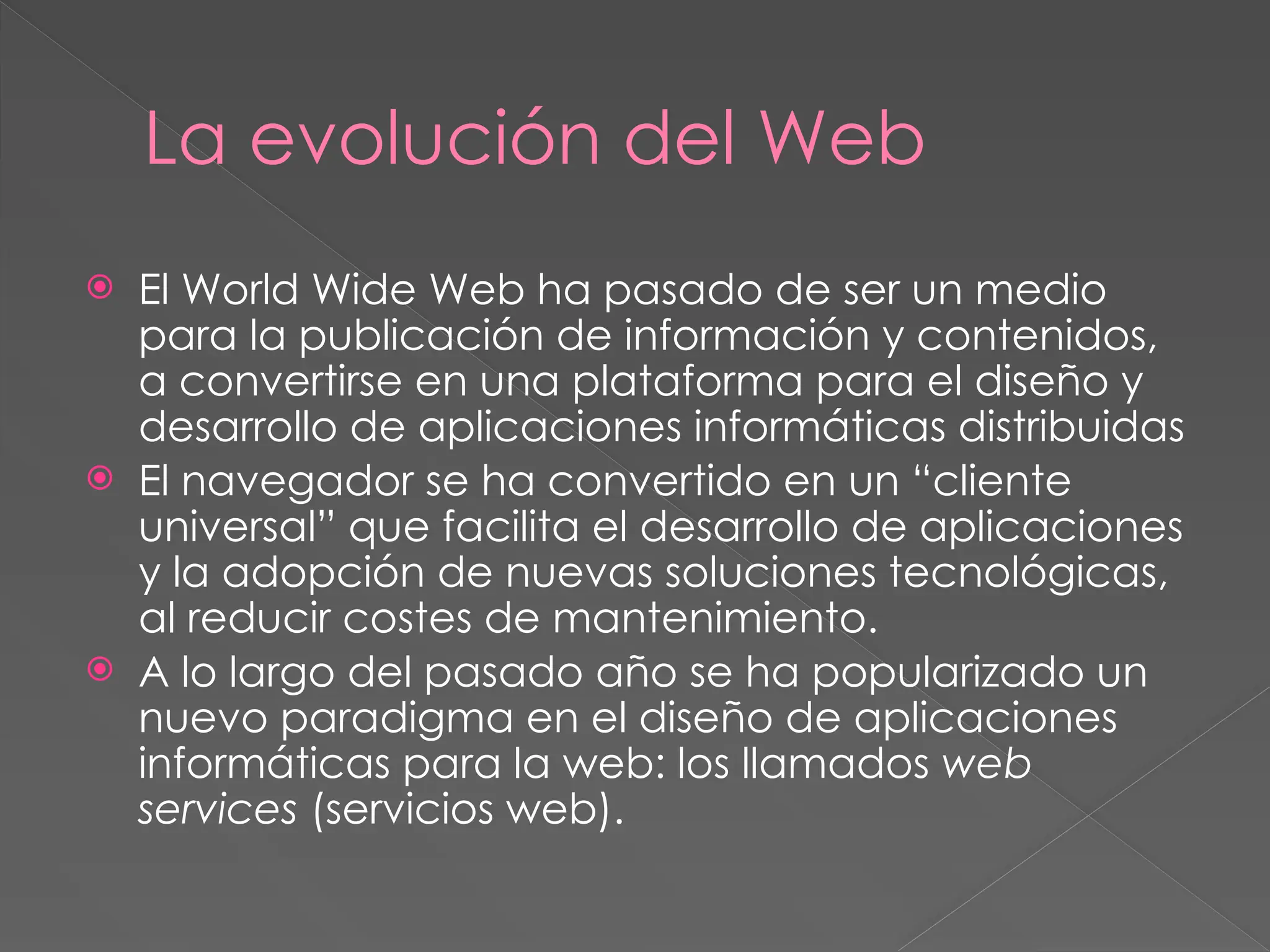 La evolución del Web
 El World Wide Web ha pasado de ser un medio
para la publicación de información y contenidos,
a convertirse en una plataforma para el diseño y
desarrollo de aplicaciones informáticas distribuidas
 El navegador se ha convertido en un “cliente
universal” que facilita el desarrollo de aplicaciones
y la adopción de nuevas soluciones tecnológicas,
al reducir costes de mantenimiento.
 A lo largo del pasado año se ha popularizado un
nuevo paradigma en el diseño de aplicaciones
informáticas para la web: los llamados web
services (servicios web).
 