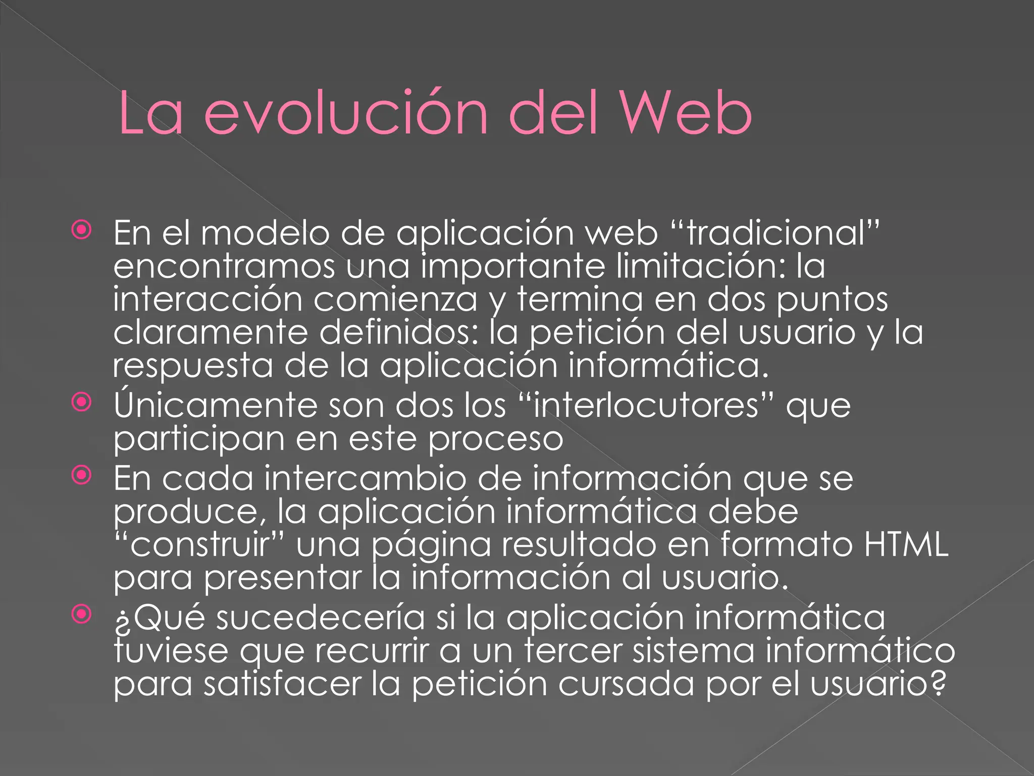 La evolución del Web
 En el modelo de aplicación web “tradicional”
encontramos una importante limitación: la
interacción comienza y termina en dos puntos
claramente definidos: la petición del usuario y la
respuesta de la aplicación informática.
 Únicamente son dos los “interlocutores” que
participan en este proceso
 En cada intercambio de información que se
produce, la aplicación informática debe
“construir” una página resultado en formato HTML
para presentar la información al usuario.
 ¿Qué sucedecería si la aplicación informática
tuviese que recurrir a un tercer sistema informático
para satisfacer la petición cursada por el usuario?
 