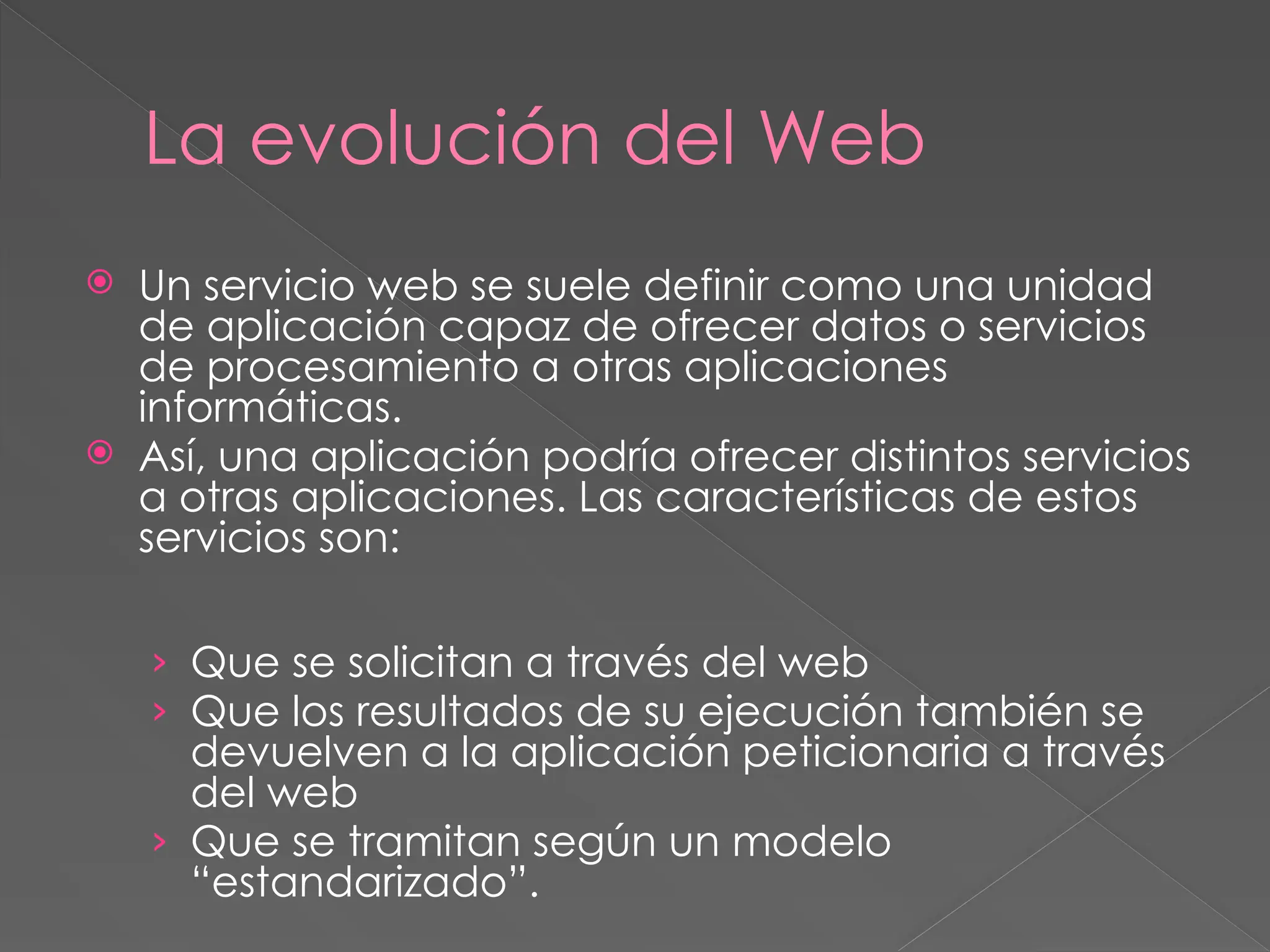 La evolución del Web
 Un servicio web se suele definir como una unidad
de aplicación capaz de ofrecer datos o servicios
de procesamiento a otras aplicaciones
informáticas.
 Así, una aplicación podría ofrecer distintos servicios
a otras aplicaciones. Las características de estos
servicios son:
› Que se solicitan a través del web
› Que los resultados de su ejecución también se
devuelven a la aplicación peticionaria a través
del web
› Que se tramitan según un modelo
“estandarizado”.
 