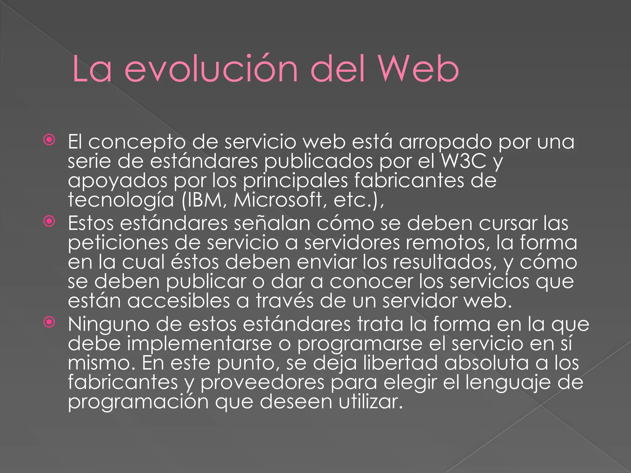 La evolución del Web
 El concepto de servicio web está arropado por una
serie de estándares publicados por el W3C y
apoyados por los principales fabricantes de
tecnología (IBM, Microsoft, etc.),
 Estos estándares señalan cómo se deben cursar las
peticiones de servicio a servidores remotos, la forma
en la cual éstos deben enviar los resultados, y cómo
se deben publicar o dar a conocer los servicios que
están accesibles a través de un servidor web.
 Ninguno de estos estándares trata la forma en la que
debe implementarse o programarse el servicio en sí
mismo. En este punto, se deja libertad absoluta a los
fabricantes y proveedores para elegir el lenguaje de
programación que deseen utilizar.
 