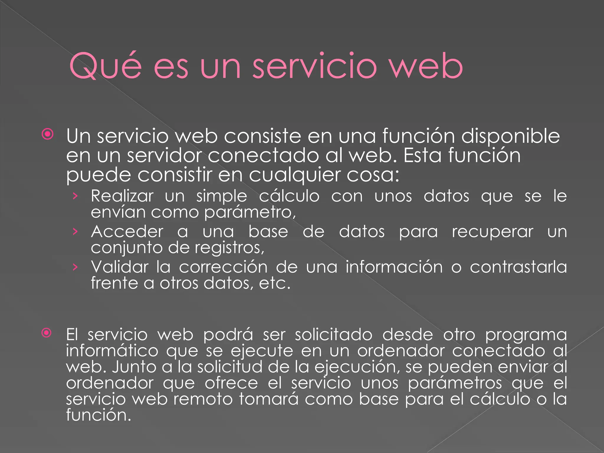 Qué es un servicio web
 Un servicio web consiste en una función disponible
en un servidor conectado al web. Esta función
puede consistir en cualquier cosa:
› Realizar un simple cálculo con unos datos que se le
envían como parámetro,
› Acceder a una base de datos para recuperar un
conjunto de registros,
› Validar la corrección de una información o contrastarla
frente a otros datos, etc.
 El servicio web podrá ser solicitado desde otro programa
informático que se ejecute en un ordenador conectado al
web. Junto a la solicitud de la ejecución, se pueden enviar al
ordenador que ofrece el servicio unos parámetros que el
servicio web remoto tomará como base para el cálculo o la
función.
 