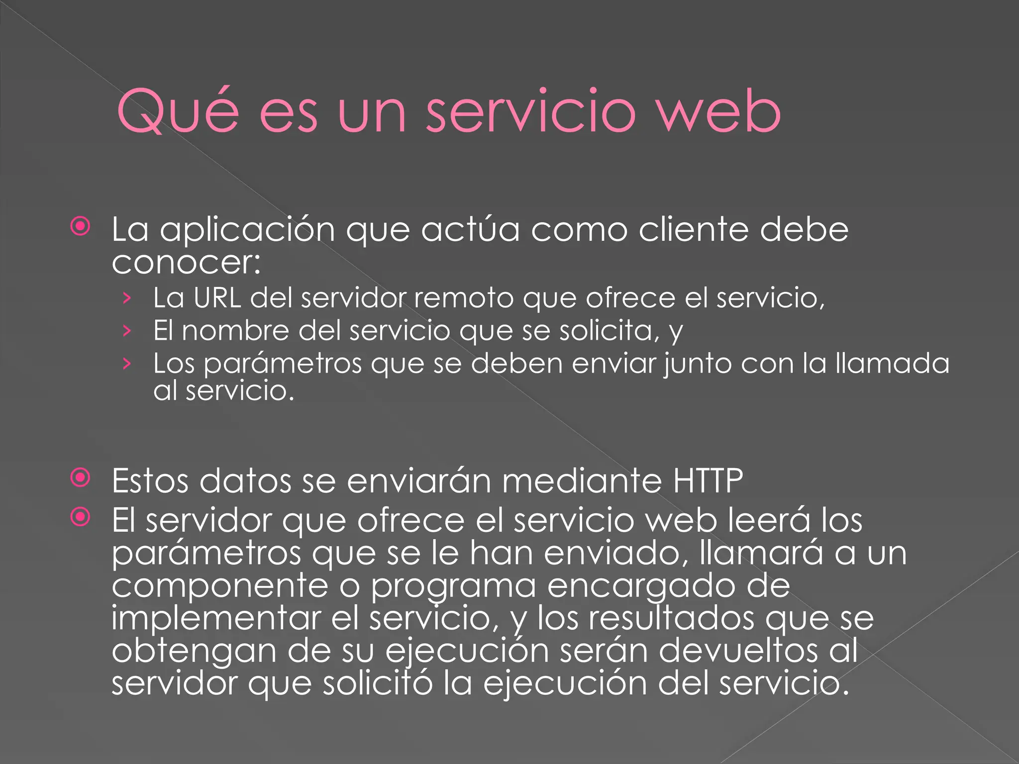 Qué es un servicio web
 La aplicación que actúa como cliente debe
conocer:
› La URL del servidor remoto que ofrece el servicio,
› El nombre del servicio que se solicita, y
› Los parámetros que se deben enviar junto con la llamada
al servicio.
 Estos datos se enviarán mediante HTTP
 El servidor que ofrece el servicio web leerá los
parámetros que se le han enviado, llamará a un
componente o programa encargado de
implementar el servicio, y los resultados que se
obtengan de su ejecución serán devueltos al
servidor que solicitó la ejecución del servicio.
 