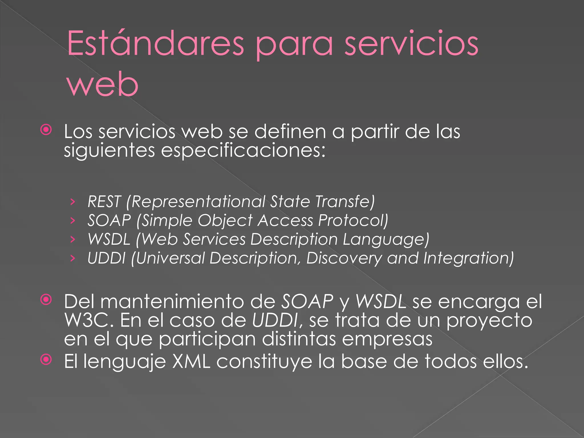 Estándares para servicios
web
 Los servicios web se definen a partir de las
siguientes especificaciones:
› REST (Representational State Transfe)
› SOAP (Simple Object Access Protocol)
› WSDL (Web Services Description Language)
› UDDI (Universal Description, Discovery and Integration)
 Del mantenimiento de SOAP y WSDL se encarga el
W3C. En el caso de UDDI, se trata de un proyecto
en el que participan distintas empresas
 El lenguaje XML constituye la base de todos ellos.
 