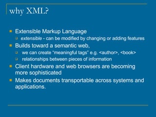 why XML? Extensible Markup Language extensible  - can be modified by changing or adding features  Builds toward a semantic web,  we can create “meaningful tags” e.g. <author>, <book> relationships between pieces of information Client hardware and web browsers are becoming more sophisticated  Makes documents transportable across systems and applications. 