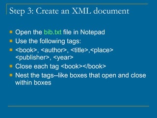 Step 3: Create an XML document Open the  bib.txt  file in Notepad Use the following tags: <book>, <author>, <title>,<place> <publisher>, <year> Close each tag <book></book> Nest the tags--like boxes that open and close within boxes 
