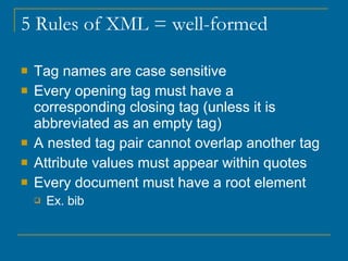 5 Rules of XML = well-formed Tag names are case sensitive Every opening tag must have a corresponding closing tag (unless it is abbreviated as an empty tag) A nested tag pair cannot overlap another tag Attribute values must appear within quotes Every document must have a root element Ex. bib 