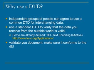 Why use a DTD? independent groups of people can agree to use a common DTD for interchanging data.  use a standard DTD to verify that the data you receive from the outside world is valid.  Some are already defined: TEI (Text Encoding Initiative)  http://www.tei-c.org/Applications / validate you document: make sure it conforms to the dtd 