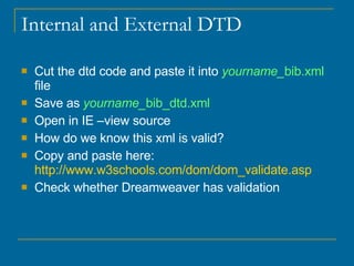 Internal and External DTD Cut the dtd code and paste it into  yourname_ bib.xml  file Save as  yourname_ bib_dtd.xml   Open in IE –view source How do we know this xml is valid?  Copy and paste here:  http://www.w3schools.com/dom/dom_validate.asp Check whether Dreamweaver has validation 