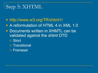 Step 5: XHTML http://www.w3.org/TR/xhtml1/ A reformulation of HTML 4 in XML 1.0 Documents written in XHMTL can be validated against the xhtml DTD  Strict Transitional Frameset 