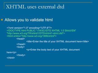 XHTML uses external dtd  Allows you to validate html <?xml version="1.0" encoding="UTF-8"?> <!DOCTYPE html PUBLIC "-//W3C//DTD XHTML 1.0 Strict//EN" "http://www.w3.org/TR/xhtml1/DTD/xhtml1-strict.dtd"> <html xmlns="http://www.w3.org/1999/xhtml"> <head> <title>Enter the title of your XHTML document here</title> </head> <body> <p>Enter the body text of your XHTML document here</p> </body> </html> 