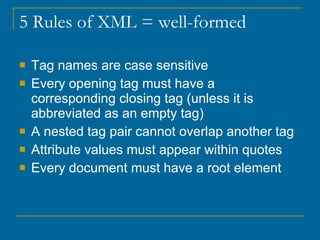 5 Rules of XML = well-formed Tag names are case sensitive Every opening tag must have a corresponding closing tag (unless it is abbreviated as an empty tag) A nested tag pair cannot overlap another tag Attribute values must appear within quotes Every document must have a root element 