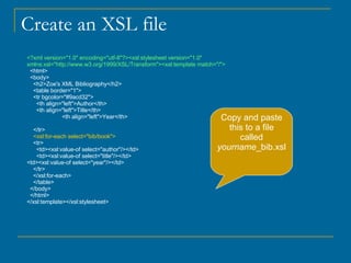 Create an XSL file <?xml version="1.0" encoding="utf-8"?><xsl:stylesheet version="1.0" xmlns:xsl="http://www.w3.org/1999/XSL/Transform"><xsl:template match="/"> <html> <body> <h2>Zoe's XML Bibliography</h2> <table border="1"> <tr bgcolor="#9acd32"> <th align="left">Author</th> <th align="left">Title</th> <th align="left">Year</th> </tr> <xsl:for-each select="bib/book"> <tr> <td><xsl:value-of select="author"/></td> <td><xsl:value-of select="title"/></td> <td><xsl:value-of select="year"/></td> </tr> </xsl:for-each> </table> </body> </html> </xsl:template></xsl:stylesheet>  Copy and paste this to a file called  yourname _bib.xsl 