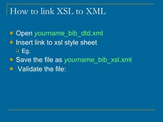 How to link XSL to XML  Open  yourname_ bib_dtd.xml Insert link to xsl style sheet Eg.  Save the file as  yourname_ bib_xsl.xml Validate the file:  