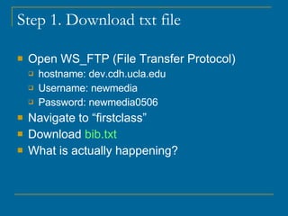Step 1. Download txt file Open WS_FTP (File Transfer Protocol) hostname: dev.cdh.ucla.edu Username: newmedia Password: newmedia0506 Navigate to “firstclass” Download  bib.txt What is actually happening? 