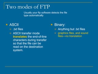 Two modes of FTP ASCII .txt files ASCII transfer mode  translates  the end-of-line characters during transfer so that the file can be read on the destination system.  Binary: Anything but .txt files graphics files, and sound files—no translation Usually your ftp software detects the file type automatically 