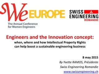 Engineers and the Innovation concept:
when, where and how Intellectual Property Rights
can help boost a sustainable engineering business
8 may 2015
By Yvette RAMOS, Présidente
Swiss Engineering Romandie
www.swissengineering.ch
 