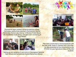 12
Guindulman team initiated mangrove planting at Brgy.
Canhaway, jackfruit tree planting in Guindulman Central
Elementary School, bay cleanup of Bonbon Public Beach
with the Basdio Youth Group, and giant clam monitoring at
Brgy. Basdio.
Pilar team constructed a vermicompost bin with
the help pf Mr. Edwin S, Sardido from LGU-Pilar.
He also presented an hour long lecture to the
PTVHS 3rd year Agriculture Class of fifty (50)
students.
Setting up and updating of vermi bins in Catungawan National
High School and Guindulman Central Elementary School
 
