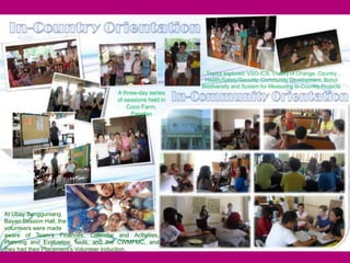16
Topics explored: VSO-ICS, Theory of Change, Country
Health/Safety/Security, Community Development, Bohol
Biodiversity and System for Measuring In-Country Projects
At Ubay Sangguniang
Bayan Session Hall, the
volunteers were made
aware of Team’s Finances, Calendar and Activities,
Planning and Evaluation Tools, and the CWMFMC, and
they had their Placement’s Volunteer Induction.
A three-day series
of sessions held in
Coco Farm,
Panglao
 