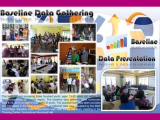 17
The team started surveying three hundred youth, aged 15-25 years old, within the
six municipalities of Carood region. The baseline data gathering was conducted
May 8-19, 2014 (a total of one week of work). The questionnaire has been provided
and translated in the local language. The collected data was tabulated by the M&E
Committee. Baseline Data Presentation was held during the team meeting in the
Training Center, Guindulman Municipal Hall.
 