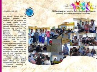 19
GCDs provide an opportunity for the team to discuss
pressing and contemporary global issues.
G L O B A L I Z A T I N
The session started with an
energiser: products were
presented and the audience had
to guess where it was
manufactured. The next minutes
featured Globalization 101, a
discussion and overview. The
presenters facilitated team
discussion (“Resource
Dilemma”), a debate
(“Globalization Pros and Cons”)
and a case study (“Where is My
Home?”). The GCD was
concluded with individual
sharing of personal insights such
as: “Globalization should not
interfere with preservation of
one’s culture. The more we are
globalized, the more we should
look at and appreciate our
national identity.” –Anna
“History helps me to
understand what/how globali-
zation affects our culture,
environment, food, etc.” –Felvs
“Everyone, everything is
connected!” -Kaynat
 