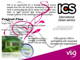 ICS is an opportunity for a diverse range of young
people from the UK and from developing countries to
work in partnership for 10-12 weeks and develop new
skills to fight poverty and bring about positive
change in some of the world’s poorest communities.
ICS is led by VSO in
partnership with respected
development organisations.
Project Title:
Sustainable Resource Management of Model
Forest Communities in Bohol
Project Level Partner:
Carood Watershed Model Forest
Management Council
Location:
Municipalities of Alicia,
Candijay, Guindulman,
Mabini, Pilar and Ubay
 