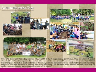 24
Minor CAD /Community Action Day was held 12 June 2014 at DENR Mega Nursery, San Pascual, Ubay. Ms Lilibeth of Carood
Watershed Model Forest Management Council started the event with the importance of forest management to a watershed. A DENR
forester engaged the youth to a walk and a talk on the nursery’s different plantation. Everyone was tasked to prepare ten seedlings
and just an hour later, thousands of seedlings were ready for planting. Over a hundred youth attended the event, which was set
against a beautiful backdrop of rolling hills lined by neat row of saplings.
 