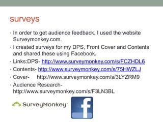 surveys
• In order to get audience feedback, I used the website
    Surveymonkey.com.
•   I created surveys for my DPS, Front Cover and Contents
    and shared these using Facebook.
•   Links:DPS- http://www.surveymonkey.com/s/FCZHDL6
•   Contents- http://www.surveymonkey.com/s/75HWZLJ
•   Cover- http://www.surveymonkey.com/s/3LYZRM9
•   Audience Research-
    http://www.surveymonkey.com/s/F3LN3BL
 