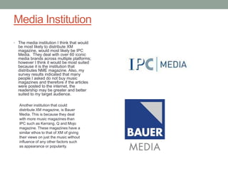 Media Institution
• The media institution I think that would
  be most likely to distribute XM
  magazine, would most likely be IPC
  Media. They deal with over 60 iconic
  media brands across multiple platforms;
  however I think it would be most suited
  because it is the institution that
  distributes NME magazine. Also, my
  survey results indicated that many
  people I asked do not buy music
  magazines and therefore if the articles
  were posted to the internet, the
  readership may be greater and better
  suited to my target audience.

   Another institution that could
   distribute XM magazine, is Bauer
   Media. This is because they deal
   with more music magazines than
   IPC such as Kerrang, Q and Mojo
   magazine. These magazines have a
   similar ethos to that of XM of giving
   their views on just the music without
   influence of any other factors such
   as appearance or popularity.
 