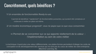 www.unknowns.fr 10
Concrètement, quels bénéfices ?
● 1/ Un ensemble de fonctionnalités Ready-to-use
○ il permet de bénéficier “rapidement” de fonctionnalités puissantes, qui auraient été complexes et
coûteuses à mettre en place soi-même.
● 2/ Un modèle économique progressif : vous ne payez que ce que vous consommez
⇒ Permet de se concentrer sur ce qui apporte réellement de la valeur :
l’implémentation au sein de votre métier
La technique n’ayant plus une valeur différenciante, ces plates-formes permettent d’alleger les coûts de
conception et de développement des services qui ne sont pas du coeur de métier de votre entreprise
(Machine Learning, IA).
 