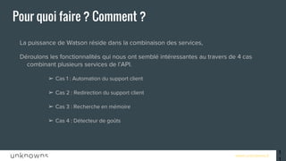 www.unknowns.fr
Pour quoi faire ? Comment ?
● La puissance de Watson réside dans la combinaison des services,
● Déroulons les fonctionnalités qui nous ont semblé intéressantes au travers de 4 cas
combinant plusieurs services de l’API.
➢ Cas 1 : Automation du support client
➢ Cas 2 : Redirection du support client
➢ Cas 3 : Recherche en mémoire
➢ Cas 4 : Détecteur de goûts
11
 