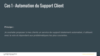 www.unknowns.fr
Cas 1 : Automation du Support Client
Principe :
Je souhaite proposer à mes clients un service de support totalement automatisé, s’utilisant
avec la voix et répondant aux problématiques les plus courantes.
13
 