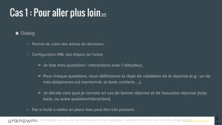 www.unknowns.fr
● Dialog
○ Permet de créer des arbres de décisions,
○ Configuration XML des étapes de l’arbre
➢ Je liste mes questions / interactions avec l’utilisateur,
➢ Pour chaque questions, nous définissons la règle de validation de la réponse (e.g : un de
mes téléphones est mentionné, le texte contient, ...),
➢ Je décide vers quoi je renvoie en cas de bonne réponse et de mauvaise réponse (loop
back, ou autre question/interaction).
○ Pas si facile à mettre en place mais peut être très puissant,
○ Pas d’intelligence ou de reconnaissance du langage naturel (c’est un service de ping-pong).
Cas 1 : Pour aller plus loin2/2
21
 