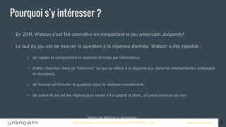 www.unknowns.fr
Pourquoi s’y intéresser ?
● En 2011, Watson s’est fait connaître en remportant le jeu américain Jeopardy!
● Le but du jeu est de trouver la question à la réponse donnée. Watson a été capable :
○ de capter et comprendre la réponse donnée par l’animateur,
○ d’aller chercher dans sa “mémoire” ce qui se réfère à la réponse (i.e. dans les articles/textes analysées
et stockées),
○ de trouver et formuler la question pour la restituer vocalement,
○ de suivre le jeu (et les règles) pour savoir s’il a gagné et donc, s’il peut relancer ou non.
Vidéo de Watson à Jeopardy! :
https://www.youtube.com/watch?v=WFR3lOm_xhE
3
 