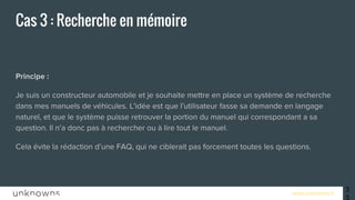 www.unknowns.fr
Cas 3 : Recherche en mémoire
Principe :
Je suis un constructeur automobile et je souhaite mettre en place un système de recherche
dans mes manuels de véhicules. L'idée est que l’utilisateur fasse sa demande en langage
naturel, et que le système puisse retrouver la portion du manuel qui correspondant a sa
question. Il n’a donc pas à rechercher ou à lire tout le manuel.
Cela évite la rédaction d’une FAQ, qui ne ciblerait pas forcement toutes les questions.
33
 