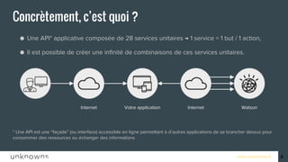 www.unknowns.fr
Concrètement, c’est quoi ?
● Une API* applicative composée de 28 services unitaires → 1 service = 1 but / 1 action,
● Il est possible de créer une infinité de combinaisons de ces services unitaires.
* Une API est une “façade” (ou interface) accessible en ligne permettant à d’autres applications de se brancher dessus pour
consommer des ressources ou échanger des informations
4
Votre application Internet WatsonInternet
 