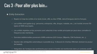 www.unknowns.fr
● Entity Extraction
○ Repère et map les entités d’un texte brute, URL ou bloc HTML, dans 8 langues dont le français,
○ Les entités sont typées (e.g : personne, entreprise, ville, drogue, maladie, etc…) et il existe environ 50
types et 1000 sous-types,
○ Les entités répétées et les pronoms sont rattachés à leur entité principale (on peut donc connaître la
fréquence des mentions),
○ Données additionnelles provenant d’APIs externes (US Census, DBpedia, CIA Factbook, etc…),
○ Gestion des ambiguïtés automatique si possible (e.g : il dissocie le chanteur Michael Jackson du joueur
de basket),
○ Intégration de l’analyse des sentiments pour savoir si l’entité est mentionnée dans un contexte positif,
négatif ou neutre (uniquement en anglais),
○ e.g : “Ugly Bob attacked beautiful Susan” → renvoie Bob et Susan comme étant des personnes et dans
un contexte négatif (contexte de la phrase complète),
○ MAIS ATTENTION, il ne fait pas d’analyse du texte dans son ensemble.
Cas 3 : Pour aller plus loin2/3
42
 