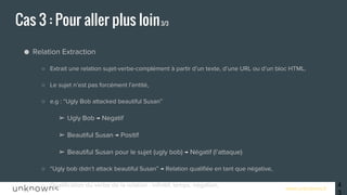 www.unknowns.fr
● Relation Extraction
○ Extrait une relation sujet-verbe-complément à partir d’un texte, d’une URL ou d’un bloc HTML,
○ Le sujet n’est pas forcément l’entité,
○ e.g : “Ugly Bob attacked beautiful Susan”
➢ Ugly Bob → Negatif
➢ Beautiful Susan → Positif
➢ Beautiful Susan pour le sujet (ugly bob) → Négatif (l’attaque)
○ “Ugly bob didn’t attack beautiful Susan” → Relation qualifiée en tant que négative,
○ Qualification du verbe de la relation : infinitif, temps, négation,
○ Possibilité d’obtenir en plus les types d’entités (avec le service d’entity extraction),
○ Uniquement disponible en anglais et espagnol.
Cas 3 : Pour aller plus loin3/3
43
 
